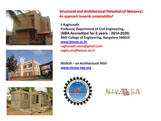 Structural and Architectural Potential of Masonry:
An approach towards sustainability?
S Raghunath
Professor, Department of Civil Engineering,
(NBA Accredited for 6 years : 2014-2020)
BMS College of Engineering, Bangalore 560019
www.bmsce.ac.in
raghunath.smrc@gmail.com
raghu.civ@bmsce.ac.in
NIVASA – an Architectural NGO
www.nivasa-ngo.org
 