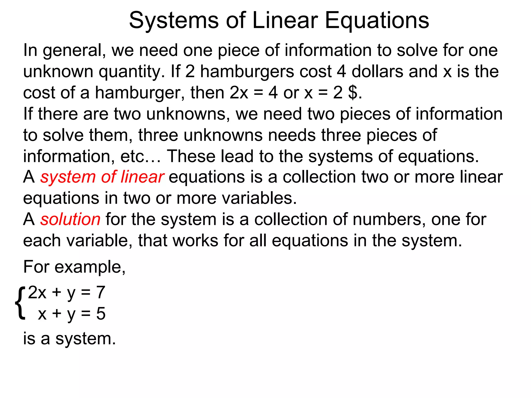 Systems of Linear Equations
In general, we need one piece of information to solve for one
unknown quantity. If 2 hamburgers cost 4 dollars and x is the
cost of a hamburger, then 2x = 4 or x = 2 $.
If there are two unknowns, we need two pieces of information
to solve them, three unknowns needs three pieces of
information, etc… These lead to the systems of equations.
A system of linear equations is a collection two or more linear
equations in two or more variables.
A solution for the system is a collection of numbers, one for
each variable, that works for all equations in the system.
For example,

{2x + y = 7
   x+y=5
is a system.
 