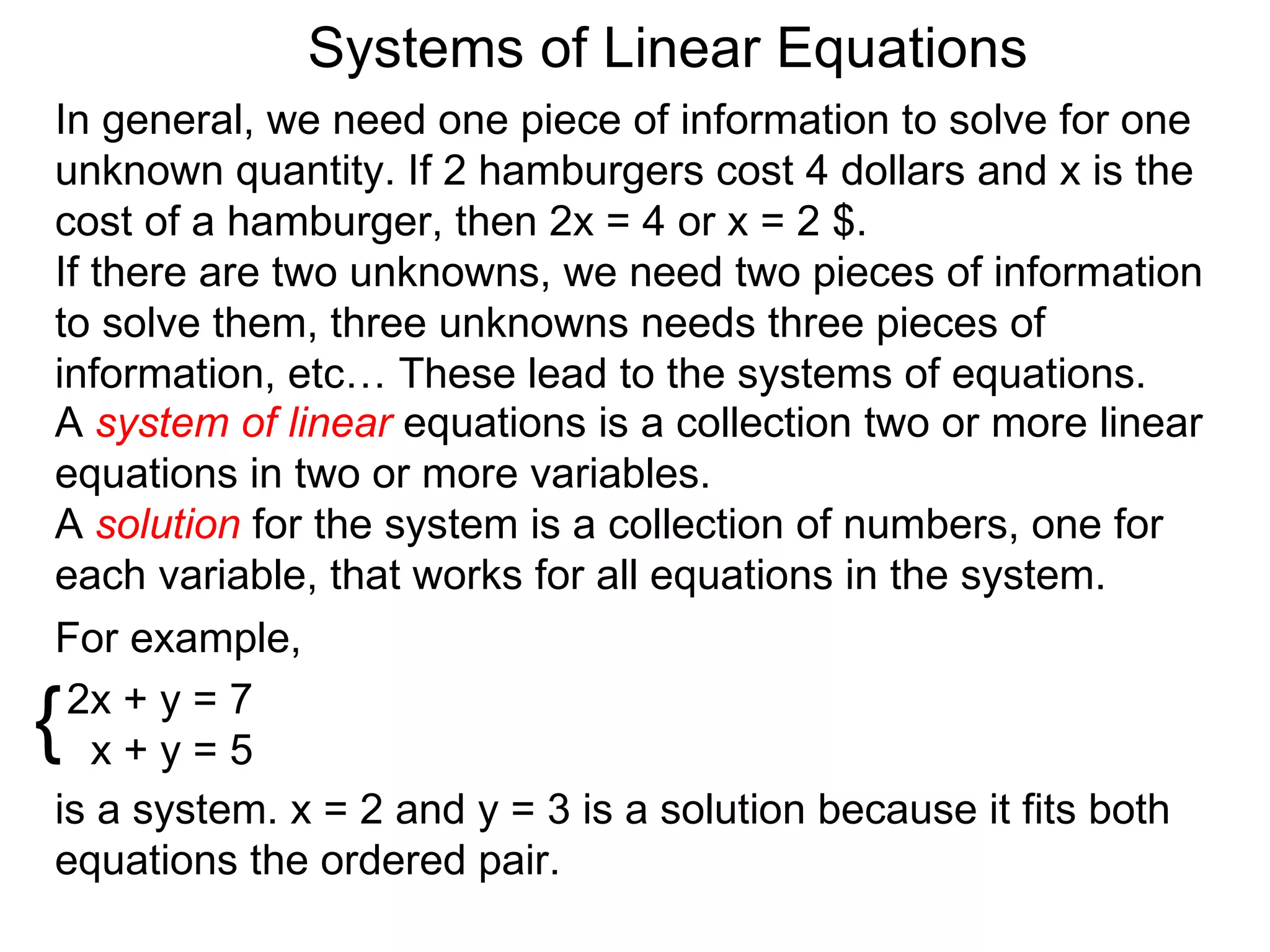 Systems of Linear Equations
In general, we need one piece of information to solve for one
unknown quantity. If 2 hamburgers cost 4 dollars and x is the
cost of a hamburger, then 2x = 4 or x = 2 $.
If there are two unknowns, we need two pieces of information
to solve them, three unknowns needs three pieces of
information, etc… These lead to the systems of equations.
A system of linear equations is a collection two or more linear
equations in two or more variables.
A solution for the system is a collection of numbers, one for
each variable, that works for all equations in the system.
For example,

{2x + y = 7
   x+y=5
is a system. x = 2 and y = 3 is a solution because it fits both
equations the ordered pair.
 