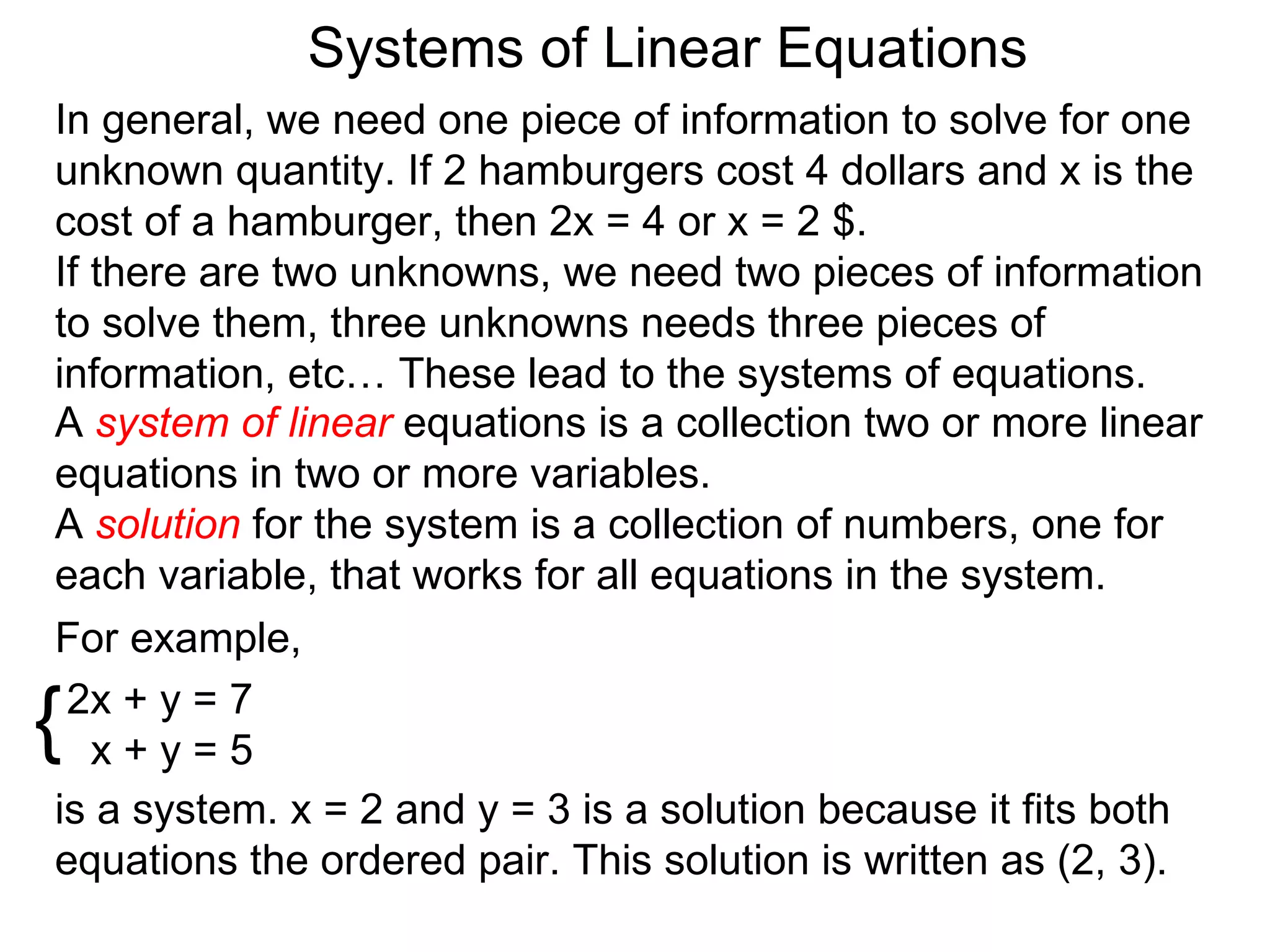 Systems of Linear Equations
In general, we need one piece of information to solve for one
unknown quantity. If 2 hamburgers cost 4 dollars and x is the
cost of a hamburger, then 2x = 4 or x = 2 $.
If there are two unknowns, we need two pieces of information
to solve them, three unknowns needs three pieces of
information, etc… These lead to the systems of equations.
A system of linear equations is a collection two or more linear
equations in two or more variables.
A solution for the system is a collection of numbers, one for
each variable, that works for all equations in the system.
For example,

{2x + y = 7
   x+y=5
is a system. x = 2 and y = 3 is a solution because it fits both
equations the ordered pair. This solution is written as (2, 3).
 