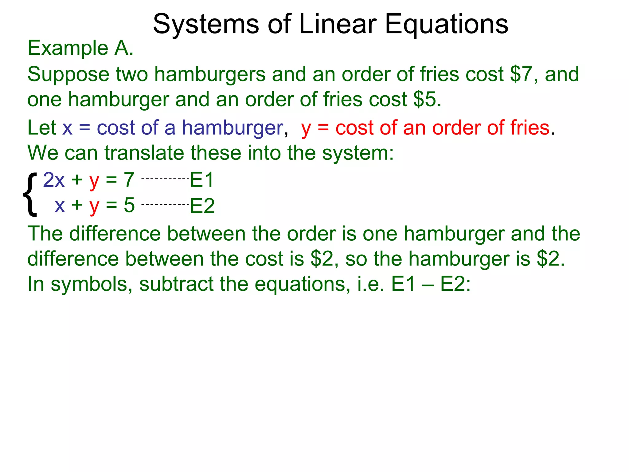 Systems of Linear Equations
Example A.
Suppose two hamburgers and an order of fries cost $7, and
one hamburger and an order of fries cost $5.
Let x = cost of a hamburger, y = cost of an order of fries.
We can translate these into the system:

{ 2x + y = 7
    x+y=5
                   E1
                   E2
The difference between the order is one hamburger and the
difference between the cost is $2, so the hamburger is $2.
In symbols, subtract the equations, i.e. E1 – E2:
 