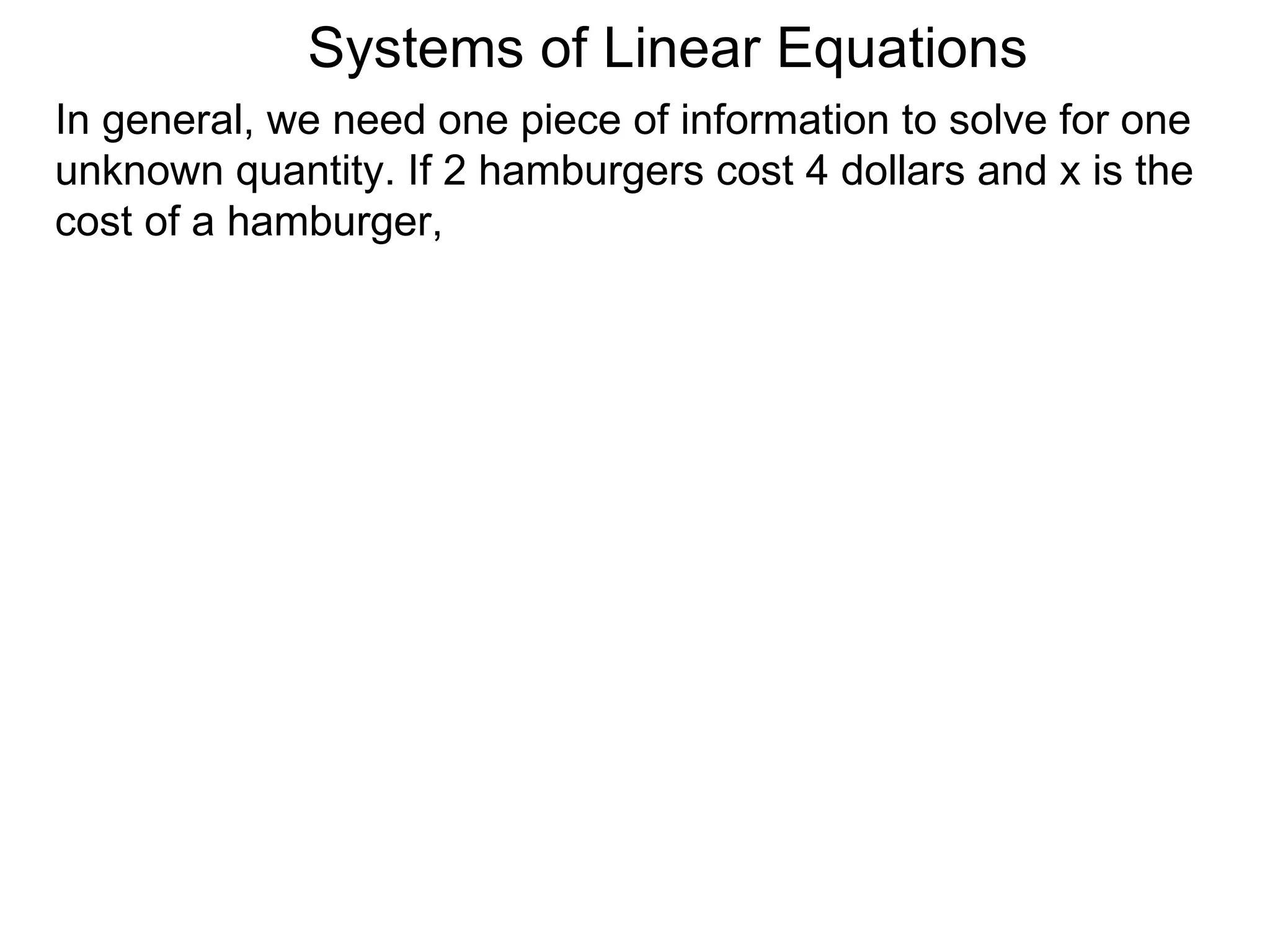 Systems of Linear Equations
In general, we need one piece of information to solve for one
unknown quantity. If 2 hamburgers cost 4 dollars and x is the
cost of a hamburger,
 