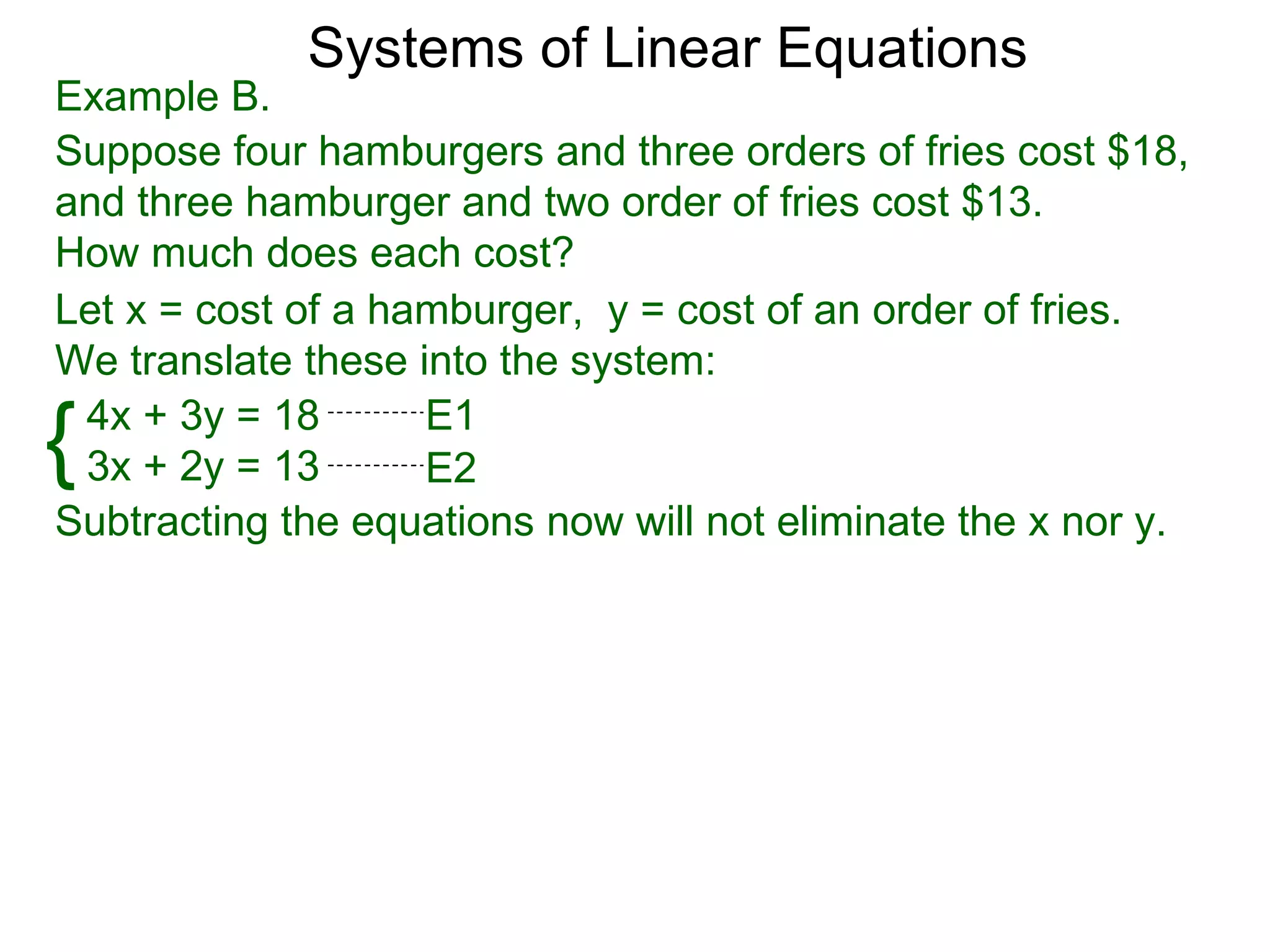 Systems of Linear Equations
Example B.
Suppose four hamburgers and three orders of fries cost $18,
and three hamburger and two order of fries cost $13.
How much does each cost?
Let x = cost of a hamburger, y = cost of an order of fries.
We translate these into the system:

{4x + 3y = 18
 3x + 2y = 13
                    E1
                    E2
Subtracting the equations now will not eliminate the x nor y.
 