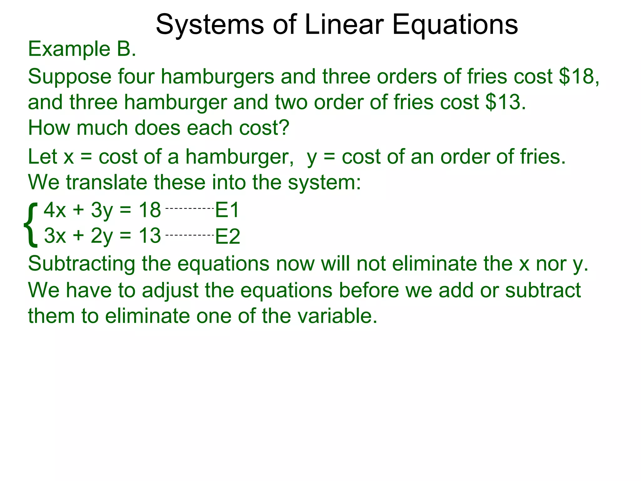 Systems of Linear Equations
Example B.
Suppose four hamburgers and three orders of fries cost $18,
and three hamburger and two order of fries cost $13.
How much does each cost?
Let x = cost of a hamburger, y = cost of an order of fries.
We translate these into the system:

{ 4x + 3y = 18
  3x + 2y = 13
                    E1
                    E2
Subtracting the equations now will not eliminate the x nor y.
We have to adjust the equations before we add or subtract
them to eliminate one of the variable.
 