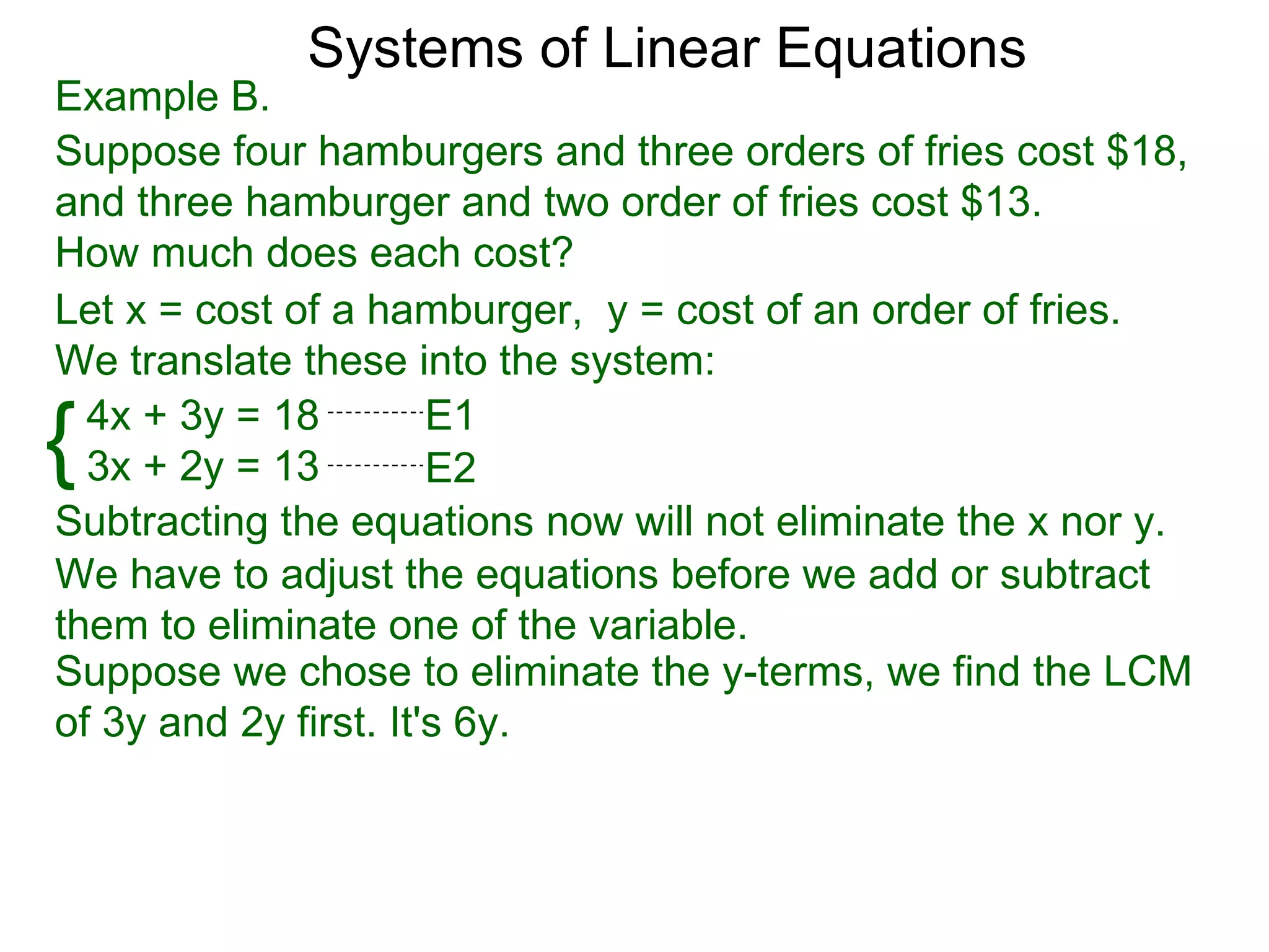 Systems of Linear Equations
Example B.
Suppose four hamburgers and three orders of fries cost $18,
and three hamburger and two order of fries cost $13.
How much does each cost?
Let x = cost of a hamburger, y = cost of an order of fries.
We translate these into the system:

{ 4x + 3y = 18
  3x + 2y = 13
                       E1
                       E2
Subtracting the equations now will not eliminate the x nor y.
We have to adjust the equations before we add or subtract
them to eliminate one of the variable.
Suppose we chose to eliminate the y-terms, we find the LCM
of 3y and 2y first. It's 6y.
 