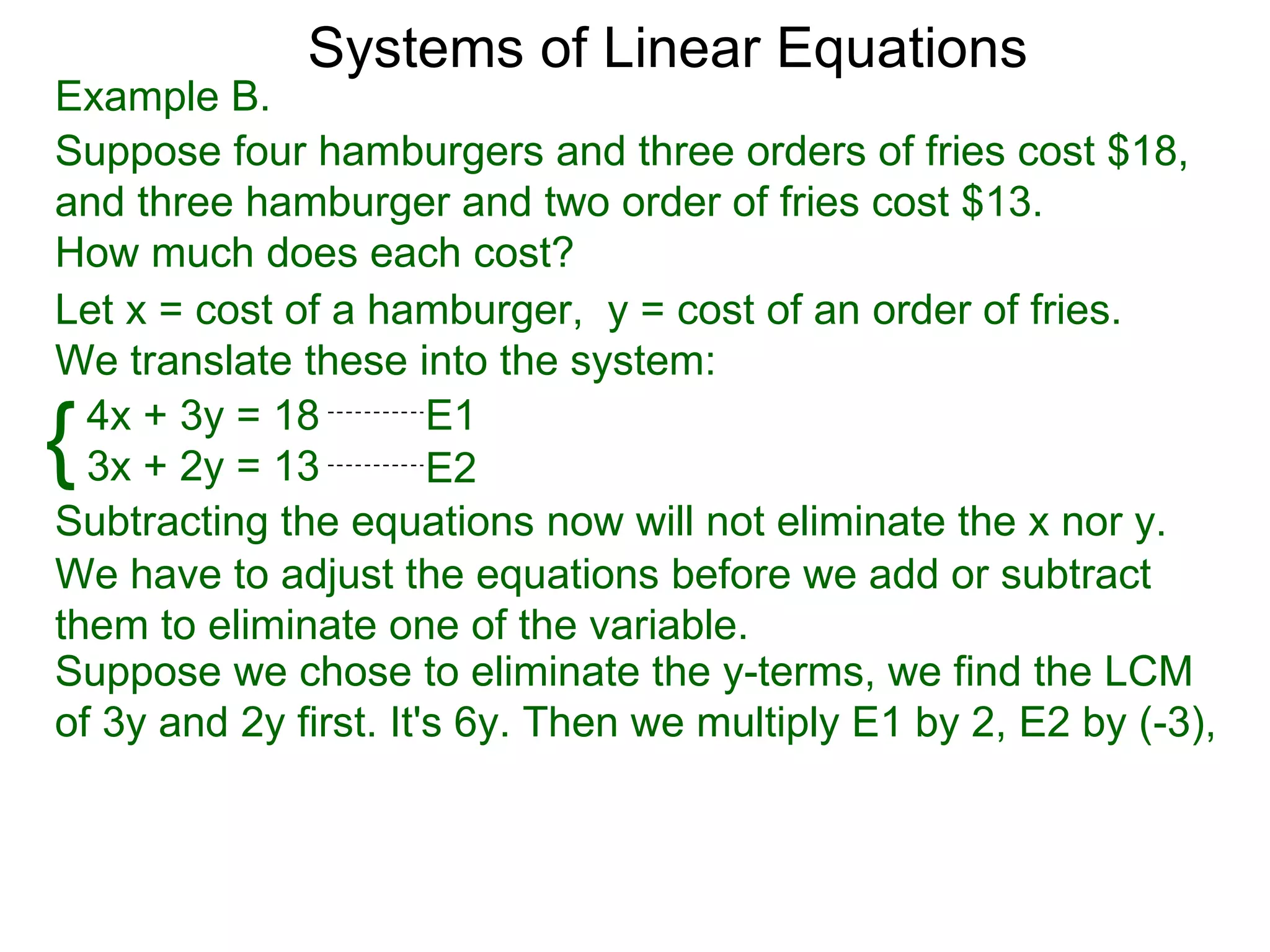 Systems of Linear Equations
Example B.
Suppose four hamburgers and three orders of fries cost $18,
and three hamburger and two order of fries cost $13.
How much does each cost?
Let x = cost of a hamburger, y = cost of an order of fries.
We translate these into the system:

{ 4x + 3y = 18
  3x + 2y = 13
                       E1
                       E2
Subtracting the equations now will not eliminate the x nor y.
We have to adjust the equations before we add or subtract
them to eliminate one of the variable.
Suppose we chose to eliminate the y-terms, we find the LCM
of 3y and 2y first. It's 6y. Then we multiply E1 by 2, E2 by (-3),
 