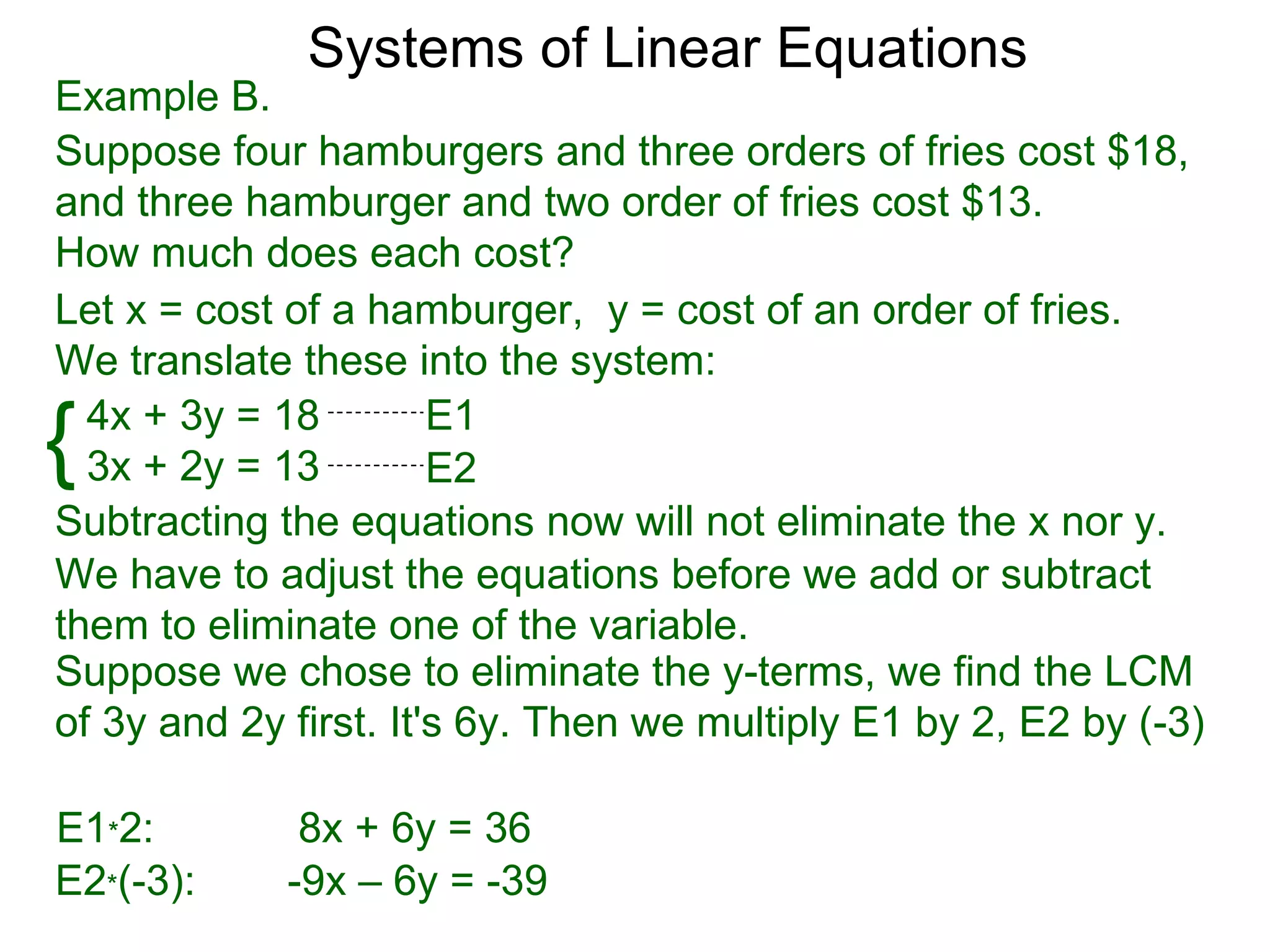 Systems of Linear Equations
Example B.
Suppose four hamburgers and three orders of fries cost $18,
and three hamburger and two order of fries cost $13.
How much does each cost?
Let x = cost of a hamburger, y = cost of an order of fries.
We translate these into the system:

{ 4x + 3y = 18
  3x + 2y = 13
                       E1
                       E2
Subtracting the equations now will not eliminate the x nor y.
We have to adjust the equations before we add or subtract
them to eliminate one of the variable.
Suppose we chose to eliminate the y-terms, we find the LCM
of 3y and 2y first. It's 6y. Then we multiply E1 by 2, E2 by (-3)

E1*2:         8x + 6y = 36
E2*(-3):     -9x – 6y = -39
 