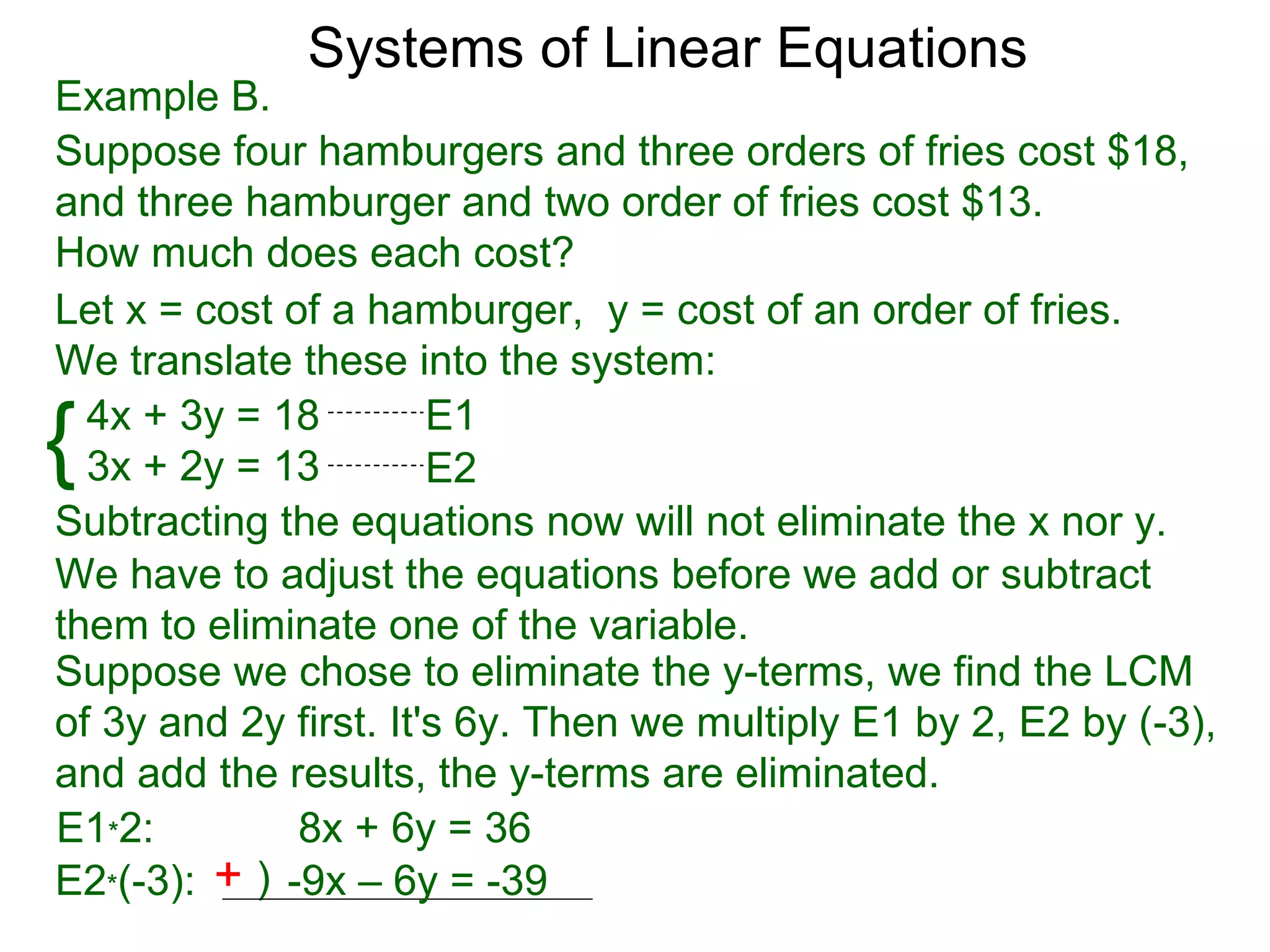 Systems of Linear Equations
Example B.
Suppose four hamburgers and three orders of fries cost $18,
and three hamburger and two order of fries cost $13.
How much does each cost?
Let x = cost of a hamburger, y = cost of an order of fries.
We translate these into the system:

{ 4x + 3y = 18
  3x + 2y = 13
                       E1
                       E2
Subtracting the equations now will not eliminate the x nor y.
We have to adjust the equations before we add or subtract
them to eliminate one of the variable.
Suppose we chose to eliminate the y-terms, we find the LCM
of 3y and 2y first. It's 6y. Then we multiply E1 by 2, E2 by (-3),
and add the results, the y-terms are eliminated.
E1*2:         8x + 6y = 36
E2*(-3): + ) -9x – 6y = -39
 