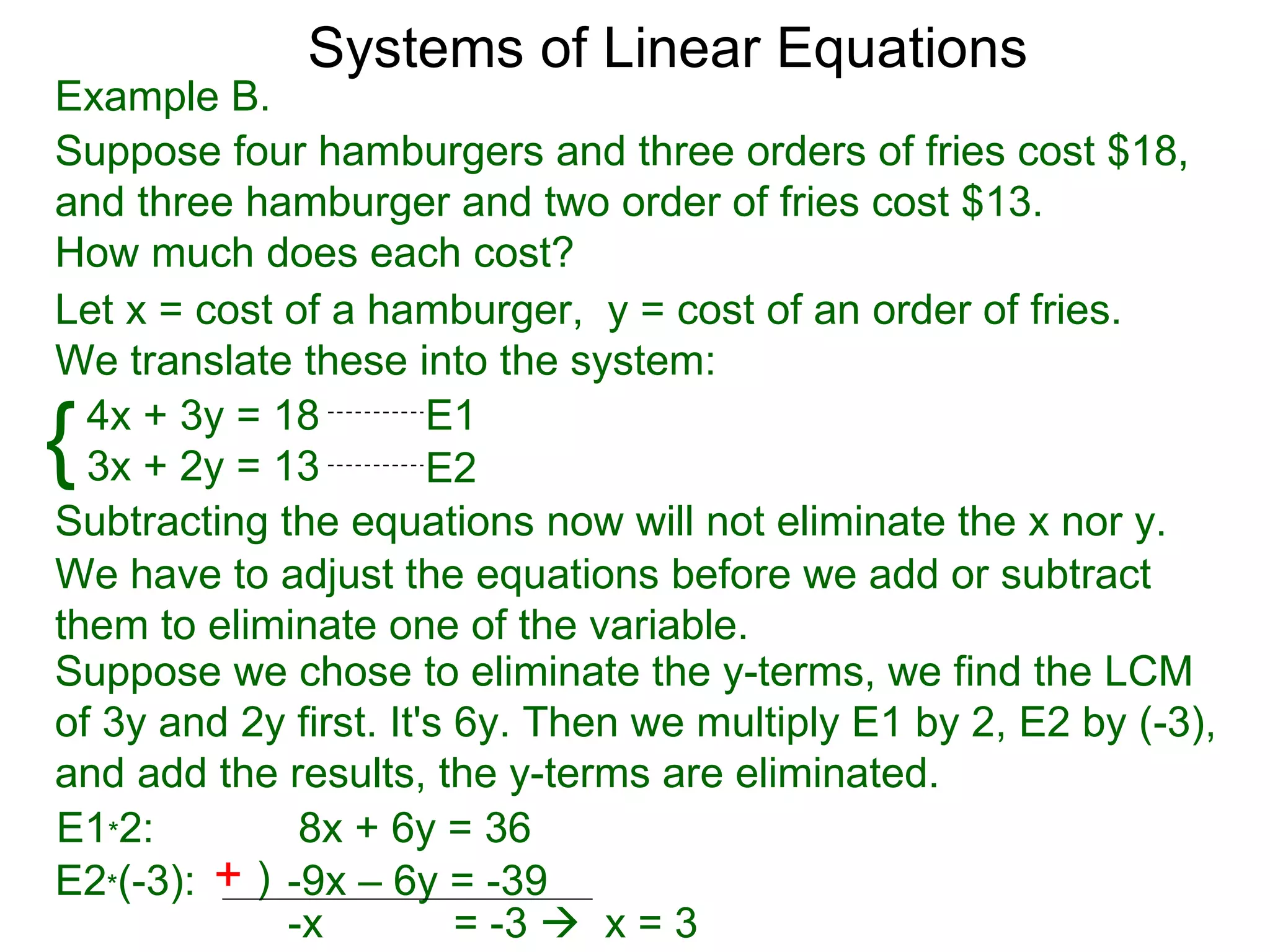 Systems of Linear Equations
Example B.
Suppose four hamburgers and three orders of fries cost $18,
and three hamburger and two order of fries cost $13.
How much does each cost?
Let x = cost of a hamburger, y = cost of an order of fries.
We translate these into the system:

{ 4x + 3y = 18
  3x + 2y = 13
                       E1
                       E2
Subtracting the equations now will not eliminate the x nor y.
We have to adjust the equations before we add or subtract
them to eliminate one of the variable.
Suppose we chose to eliminate the y-terms, we find the LCM
of 3y and 2y first. It's 6y. Then we multiply E1 by 2, E2 by (-3),
and add the results, the y-terms are eliminated.
E1*2:         8x + 6y = 36
E2*(-3): + ) -9x – 6y = -39
             -x          = -3  x = 3
 