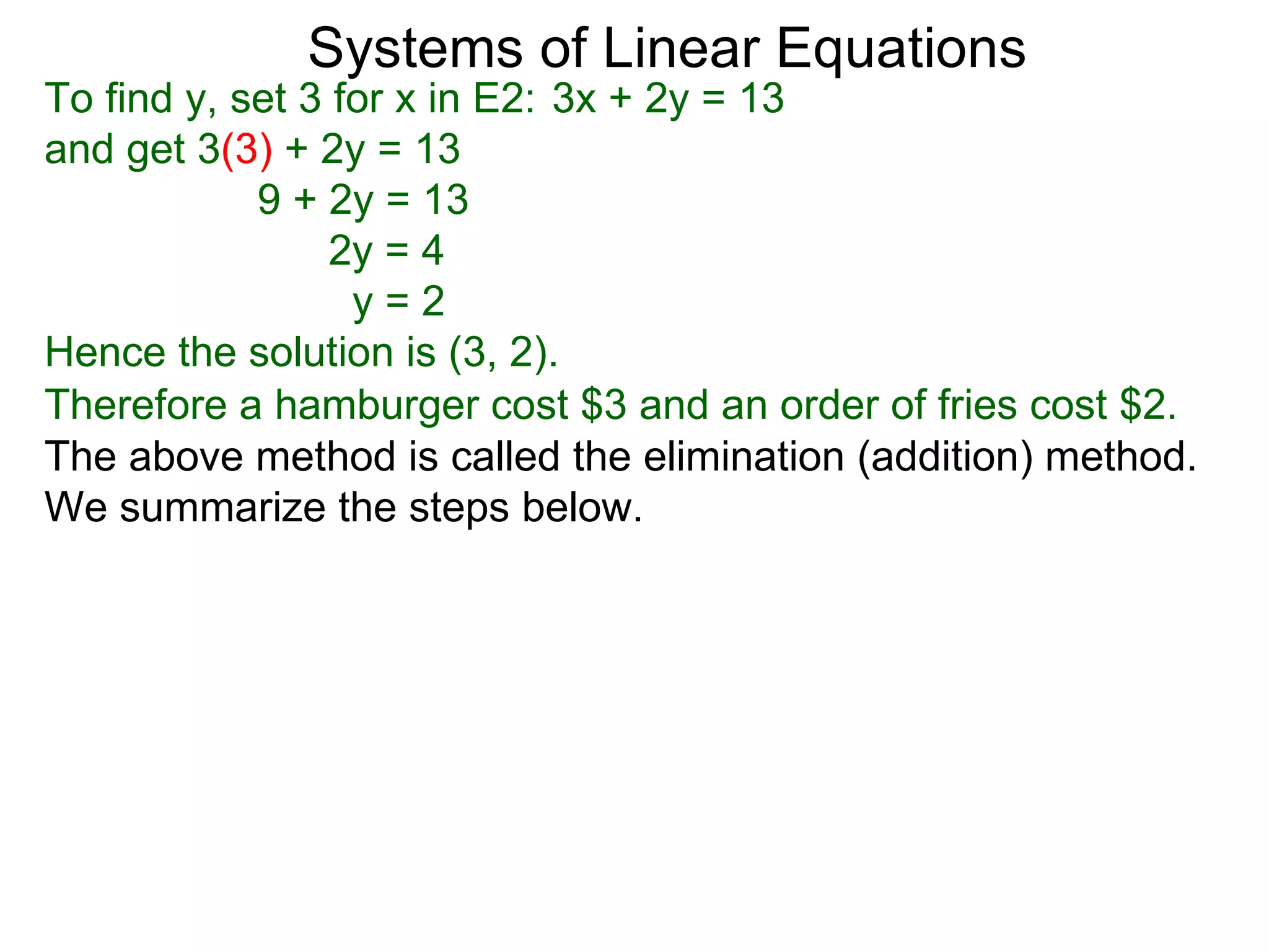 Systems of Linear Equations
To find y, set 3 for x in E2: 3x + 2y = 13
and get 3(3) + 2y = 13
            9 + 2y = 13
                 2y = 4
                  y=2
Hence the solution is (3, 2).
Therefore a hamburger cost $3 and an order of fries cost $2.
The above method is called the elimination (addition) method.
We summarize the steps below.
 