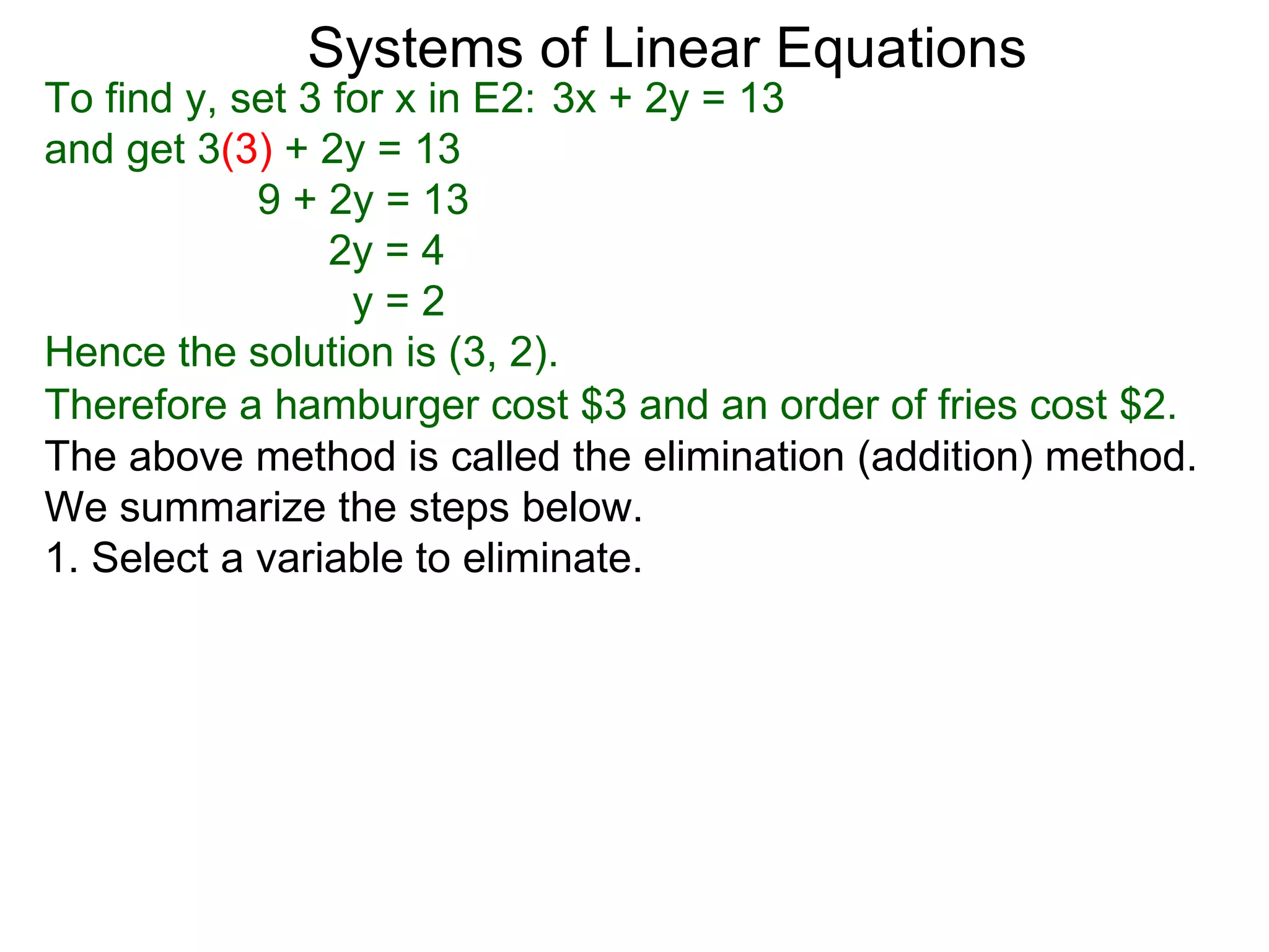 Systems of Linear Equations
To find y, set 3 for x in E2: 3x + 2y = 13
and get 3(3) + 2y = 13
            9 + 2y = 13
                 2y = 4
                  y=2
Hence the solution is (3, 2).
Therefore a hamburger cost $3 and an order of fries cost $2.
The above method is called the elimination (addition) method.
We summarize the steps below.
1. Select a variable to eliminate.
 