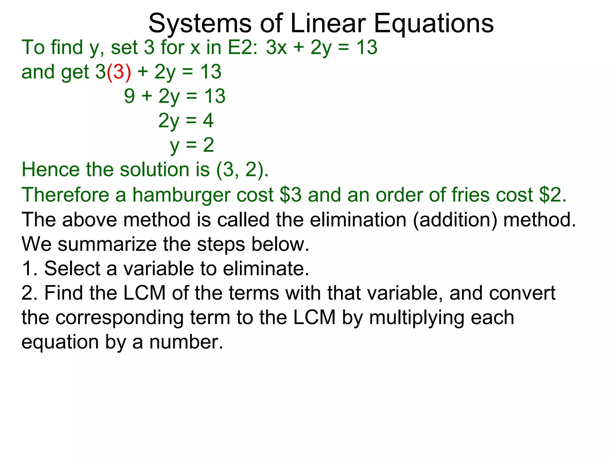 Systems of Linear Equations
To find y, set 3 for x in E2: 3x + 2y = 13
and get 3(3) + 2y = 13
            9 + 2y = 13
                 2y = 4
                  y=2
Hence the solution is (3, 2).
Therefore a hamburger cost $3 and an order of fries cost $2.
The above method is called the elimination (addition) method.
We summarize the steps below.
1. Select a variable to eliminate.
2. Find the LCM of the terms with that variable, and convert
the corresponding term to the LCM by multiplying each
equation by a number.
 