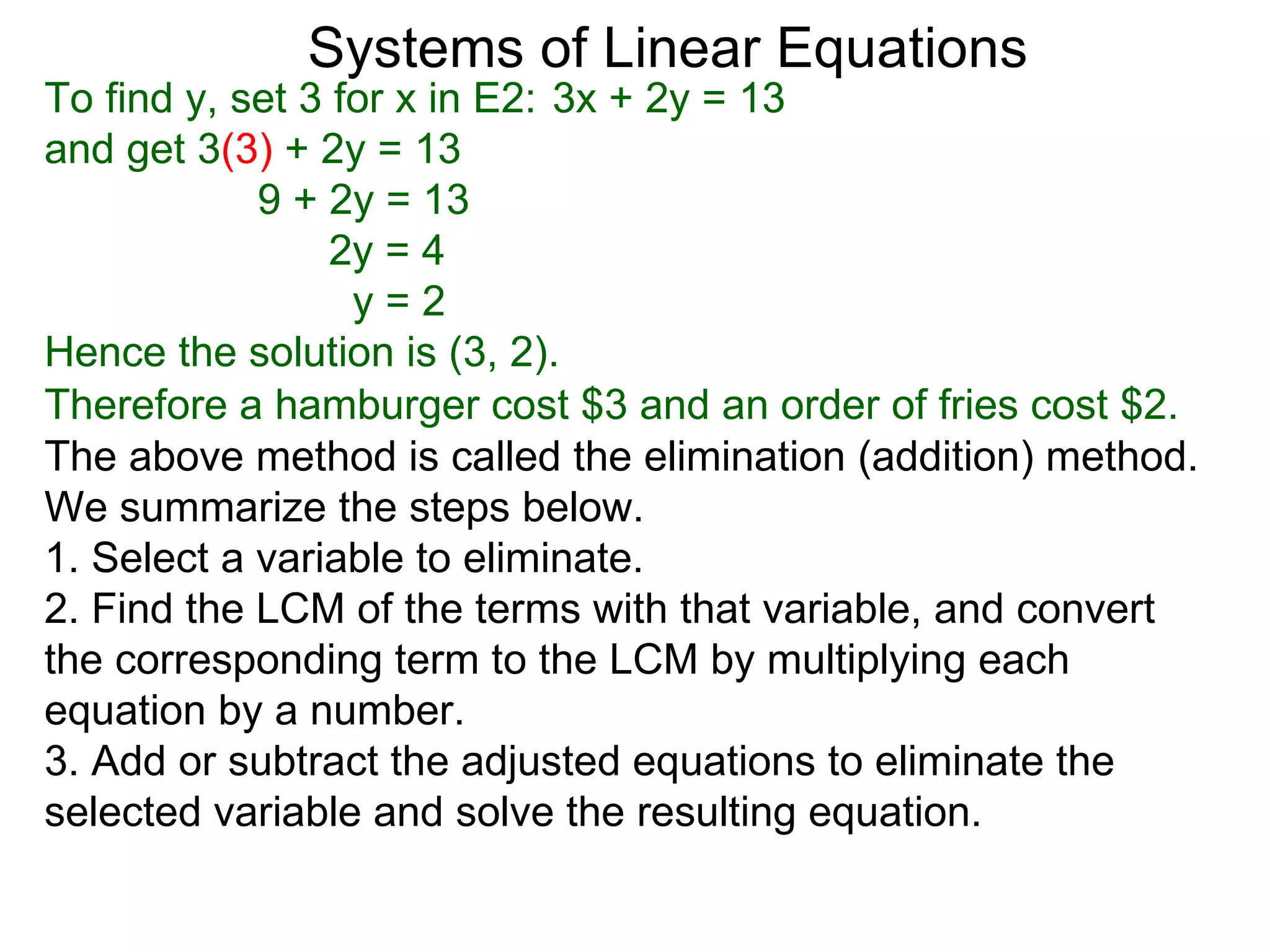 Systems of Linear Equations
To find y, set 3 for x in E2: 3x + 2y = 13
and get 3(3) + 2y = 13
            9 + 2y = 13
                 2y = 4
                  y=2
Hence the solution is (3, 2).
Therefore a hamburger cost $3 and an order of fries cost $2.
The above method is called the elimination (addition) method.
We summarize the steps below.
1. Select a variable to eliminate.
2. Find the LCM of the terms with that variable, and convert
the corresponding term to the LCM by multiplying each
equation by a number.
3. Add or subtract the adjusted equations to eliminate the
selected variable and solve the resulting equation.
 