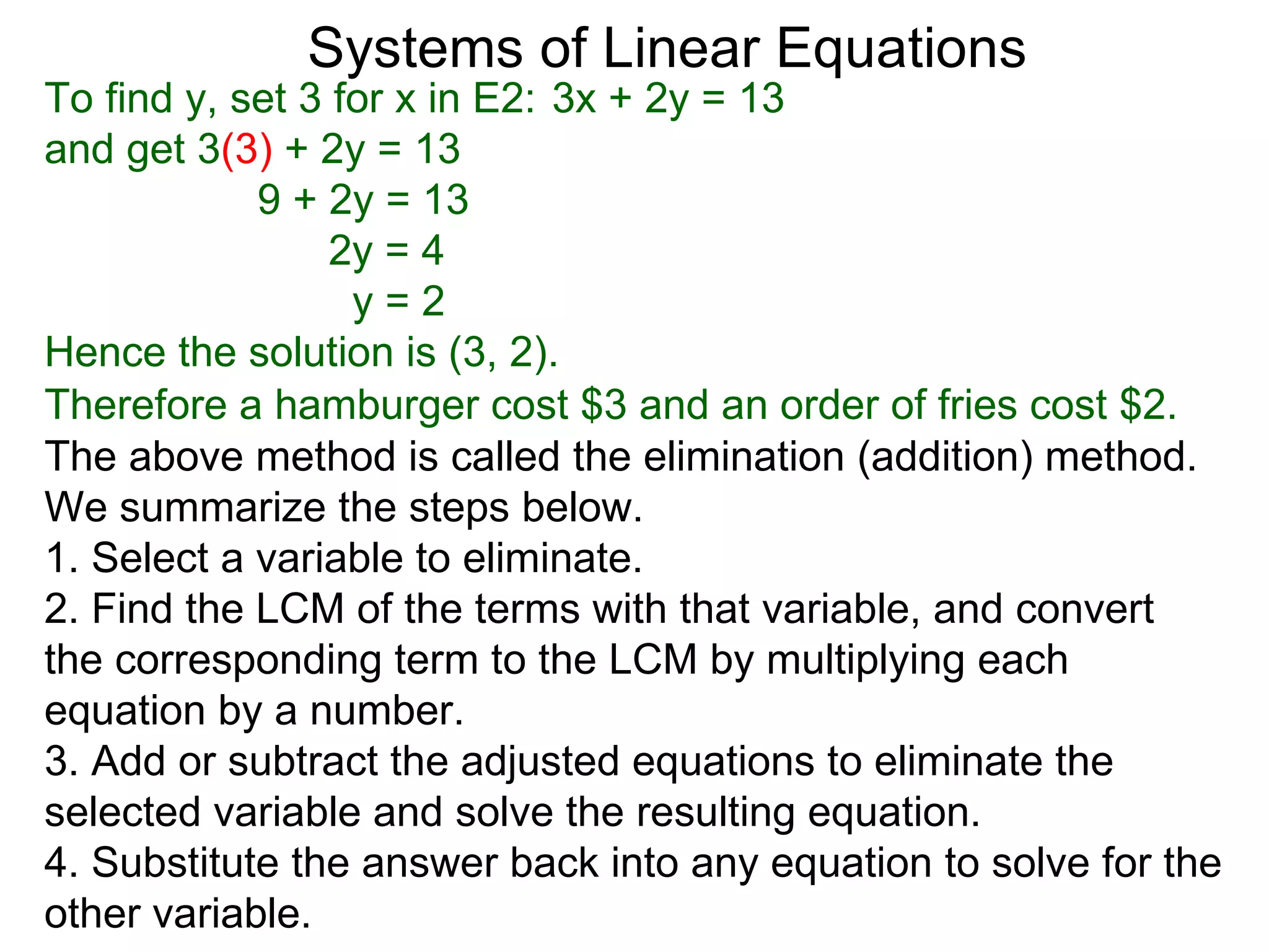 Systems of Linear Equations
To find y, set 3 for x in E2: 3x + 2y = 13
and get 3(3) + 2y = 13
            9 + 2y = 13
                 2y = 4
                  y=2
Hence the solution is (3, 2).
Therefore a hamburger cost $3 and an order of fries cost $2.
The above method is called the elimination (addition) method.
We summarize the steps below.
1. Select a variable to eliminate.
2. Find the LCM of the terms with that variable, and convert
the corresponding term to the LCM by multiplying each
equation by a number.
3. Add or subtract the adjusted equations to eliminate the
selected variable and solve the resulting equation.
4. Substitute the answer back into any equation to solve for the
other variable.
 