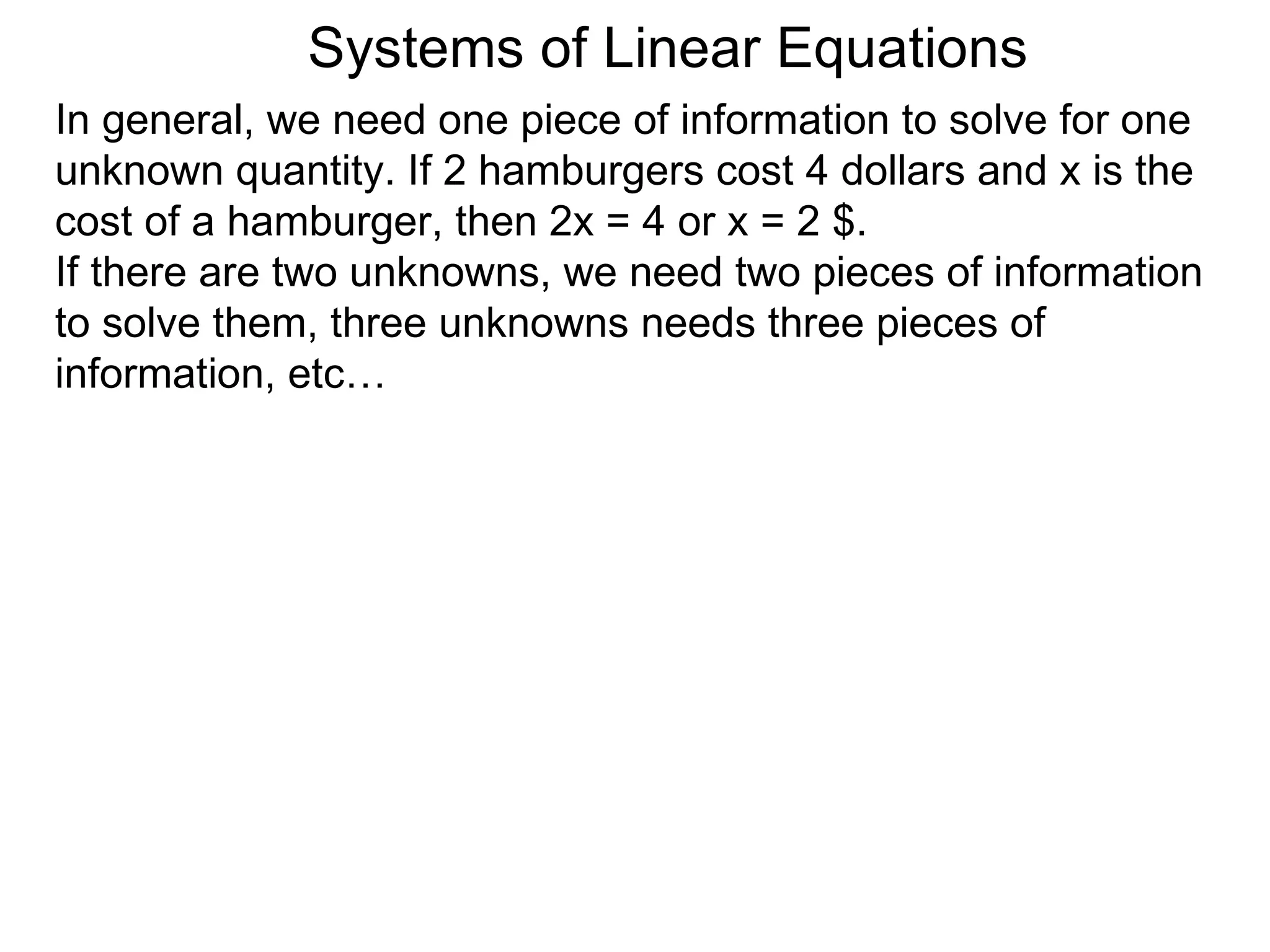Systems of Linear Equations
In general, we need one piece of information to solve for one
unknown quantity. If 2 hamburgers cost 4 dollars and x is the
cost of a hamburger, then 2x = 4 or x = 2 $.
If there are two unknowns, we need two pieces of information
to solve them, three unknowns needs three pieces of
information, etc…
 