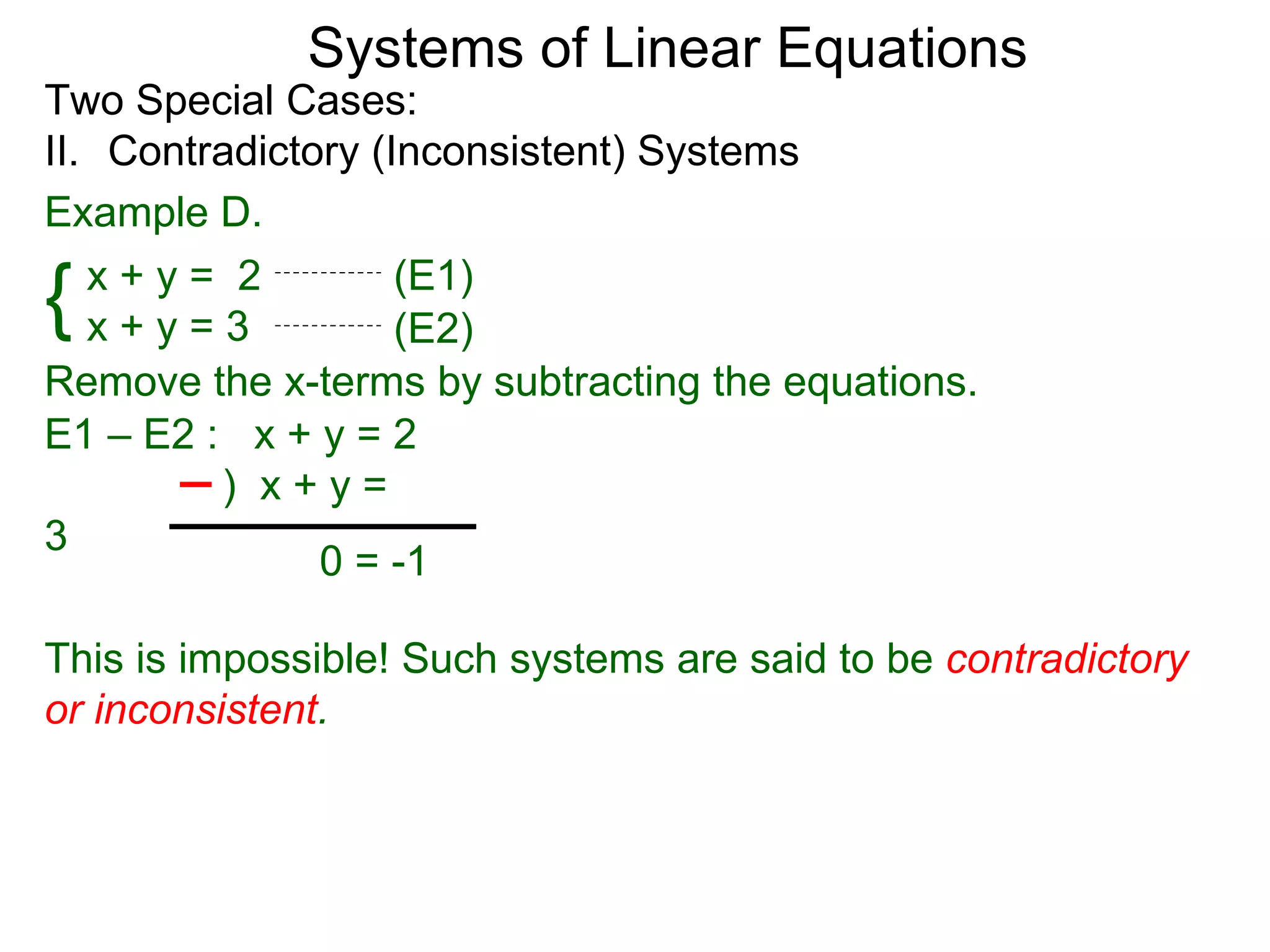 Systems of Linear Equations
Two Special Cases:
II. Contradictory (Inconsistent) Systems
Example D.

{  x+y= 2
   x+y=3
                    (E1)
                    (E2)
Remove the x-terms by subtracting the equations.
E1 – E2 : x + y = 2
         ) x+y=
3
               0 = -1

This is impossible! Such systems are said to be contradictory
or inconsistent.
 
