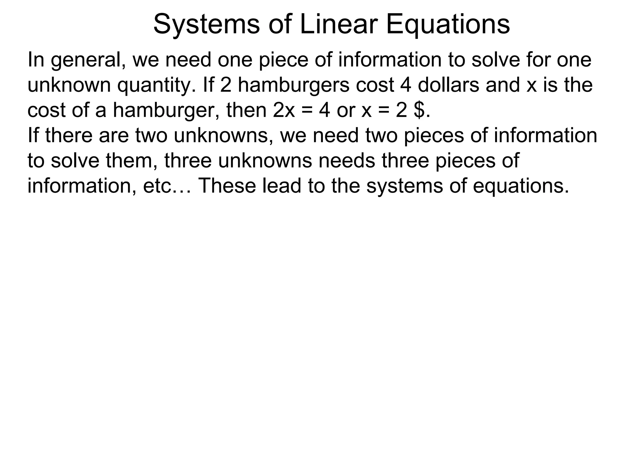 Systems of Linear Equations
In general, we need one piece of information to solve for one
unknown quantity. If 2 hamburgers cost 4 dollars and x is the
cost of a hamburger, then 2x = 4 or x = 2 $.
If there are two unknowns, we need two pieces of information
to solve them, three unknowns needs three pieces of
information, etc… These lead to the systems of equations.
 