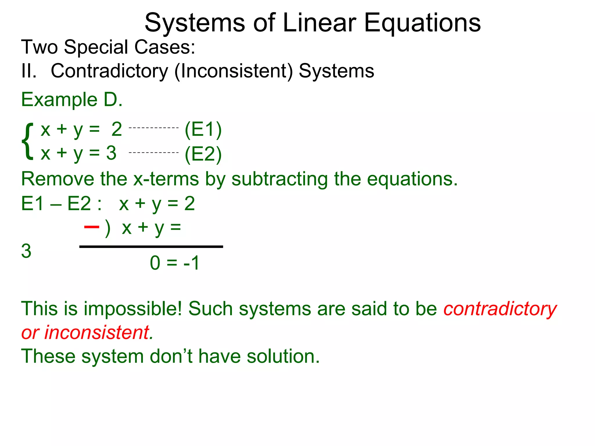 Systems of Linear Equations
Two Special Cases:
II. Contradictory (Inconsistent) Systems
Example D.

{  x+y= 2
   x+y=3
                    (E1)
                    (E2)
Remove the x-terms by subtracting the equations.
E1 – E2 : x + y = 2
         ) x+y=
3
               0 = -1

This is impossible! Such systems are said to be contradictory
or inconsistent.
These system don’t have solution.
 