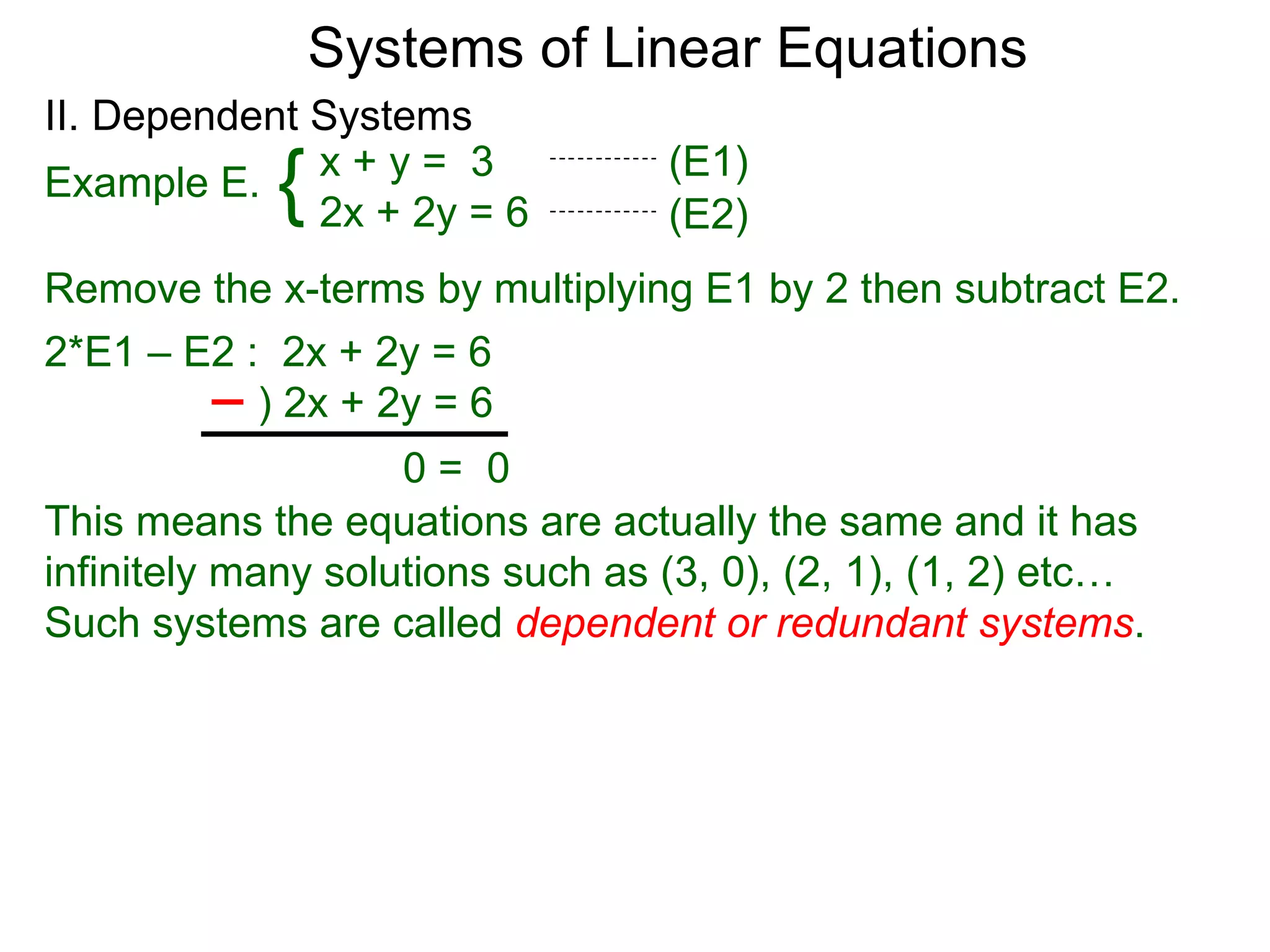 Systems of Linear Equations
II. Dependent Systems
            {
Example E. x + y = 3
              2x + 2y = 6
                                  (E1)
                                  (E2)
Remove the x-terms by multiplying E1 by 2 then subtract E2.
2*E1 – E2 : 2x + 2y = 6
           ) 2x + 2y = 6
                    0= 0
This means the equations are actually the same and it has
infinitely many solutions such as (3, 0), (2, 1), (1, 2) etc…
Such systems are called dependent or redundant systems.
 