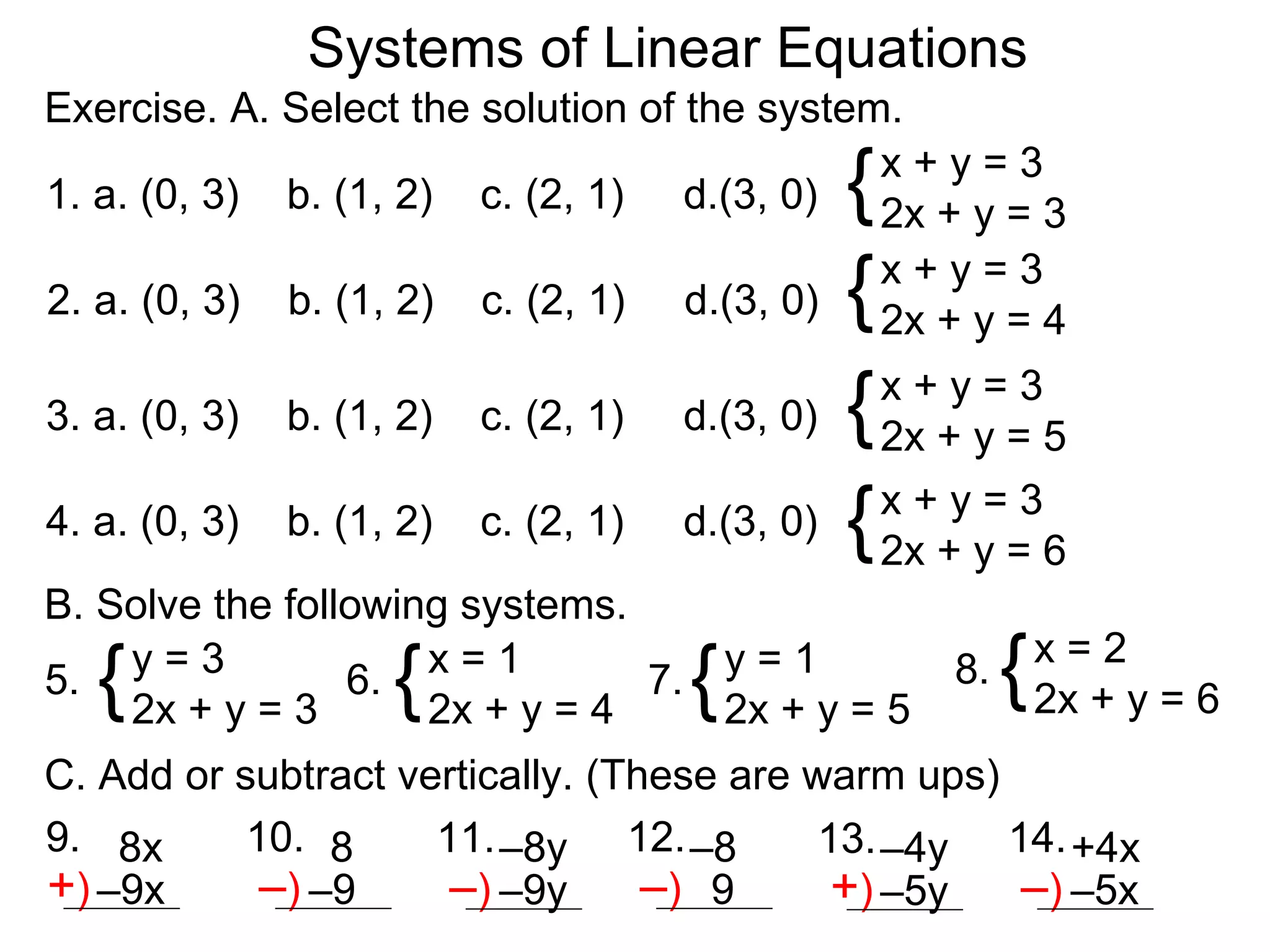 Systems of Linear Equations
Exercise. A. Select the solution of the system.

                                                  {
                                              x+y=3
1. a. (0, 3) b. (1, 2) c. (2, 1) d.(3, 0) 2x + y = 3

                                                  {
                                              x+y=3
2. a. (0, 3) b. (1, 2) c. (2, 1) d.(3, 0) 2x + y = 4

3. a. (0, 3)   b. (1, 2)   c. (2, 1)   d.(3, 0)   { 2x + y = 5
                                                    x+y=3


4. a. (0, 3)   b. (1, 2)   c. (2, 1)   d.(3, 0)   { 2x + y = 6
                                                    x+y=3

B. Solve the following systems.
5. {y=3
    2x + y = 3
                 6.  {
                     x=1
                     2x + y = 4
                                7.
                                   y=1
                                       {
                                   2x + y = 5
                                                       8.   {   x=2
                                                                2x + y = 6
C. Add or subtract vertically. (These are warm ups)
9. 8x      10. 8     11. –8y 12. –8        13. –4y 14. +4x
+) –9x      –) –9     –) –9y –) 9           +) –5y –) –5x
 
