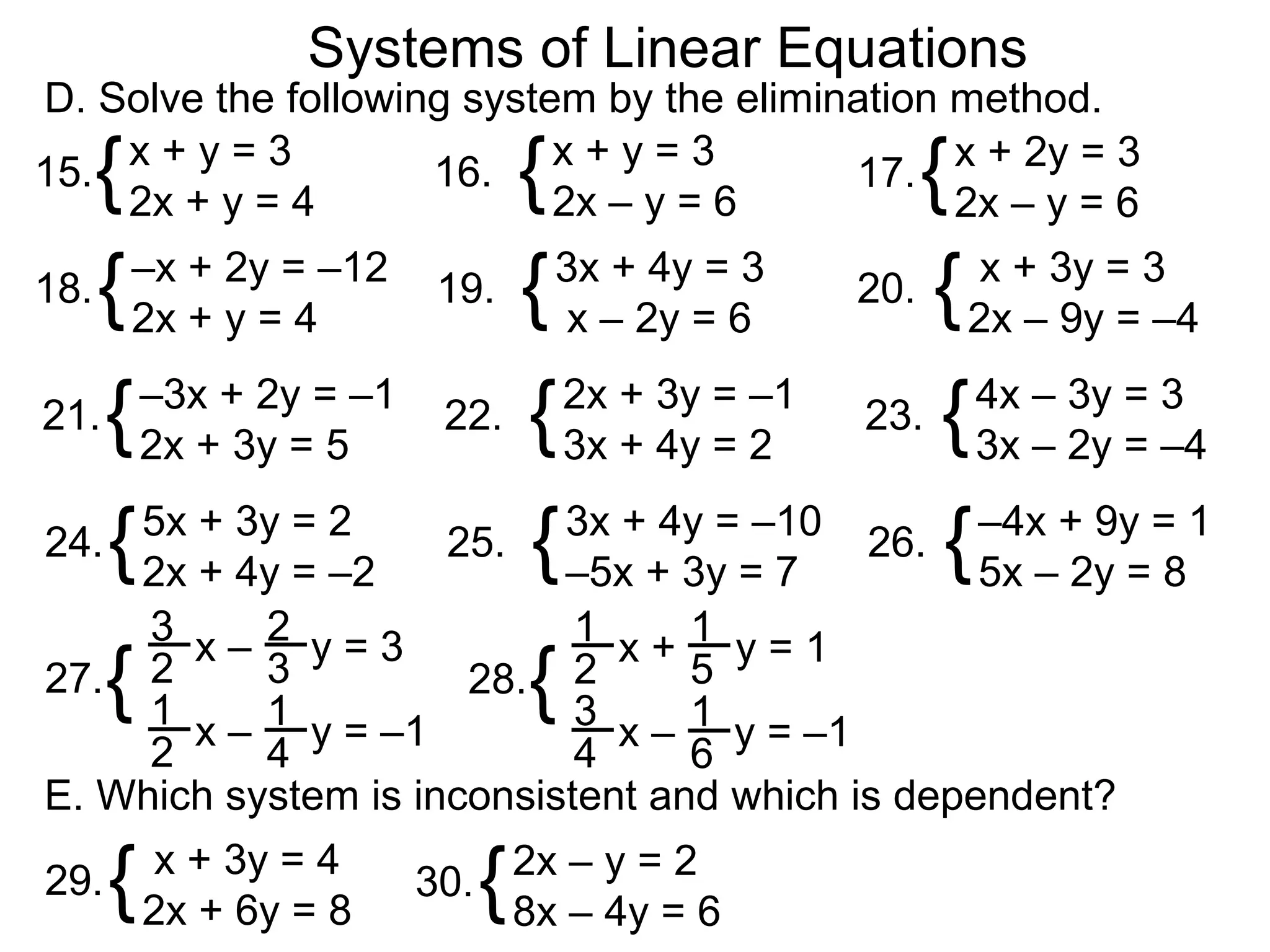Systems of Linear Equations
D. Solve the following system by the elimination method.
15.{x+y=3
    2x + y = 4
                     16.     {
                            x+y=3
                            2x – y = 6            {
                                           17. x + 2y = 3
                                                 2x – y = 6

18. { –x + 2y = –12      19. { 3x + 4y = 3     20. { x + 3y = 3
      2x + y = 4                x – 2y = 6          2x – 9y = –4

21. { –3x + 2y = –1      22. { 2x + 3y = –1    23. { 4x – 3y = 3
      2x + 3y = 5              3x + 4y = 2           3x – 2y = –4

24. { 5x + 3y = 2        25. { 3x + 4y = –10   26. { –4x + 9y = 1
      2x + 4y = –2             –5x + 3y = 7          5x – 2y = 8
     3 x– 2 y=3             1 x+1 y=1
27. 2 {    3
     1 x – 1 y = –1
                      28. 2    {  5
                            3 x – 1 y = –1
     2     4                4     6
E. Which system is inconsistent and which is dependent?

29.   {    x + 3y = 4
          2x + 6y = 8      {
                        30. 2x – y = 2
                            8x – 4y = 6
 