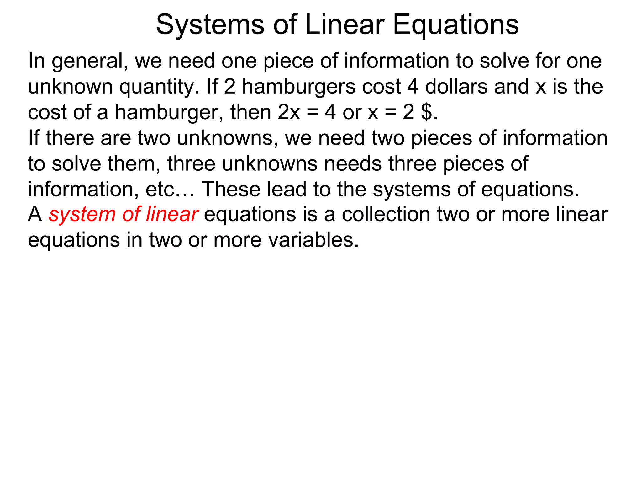 Systems of Linear Equations
In general, we need one piece of information to solve for one
unknown quantity. If 2 hamburgers cost 4 dollars and x is the
cost of a hamburger, then 2x = 4 or x = 2 $.
If there are two unknowns, we need two pieces of information
to solve them, three unknowns needs three pieces of
information, etc… These lead to the systems of equations.
A system of linear equations is a collection two or more linear
equations in two or more variables.
 