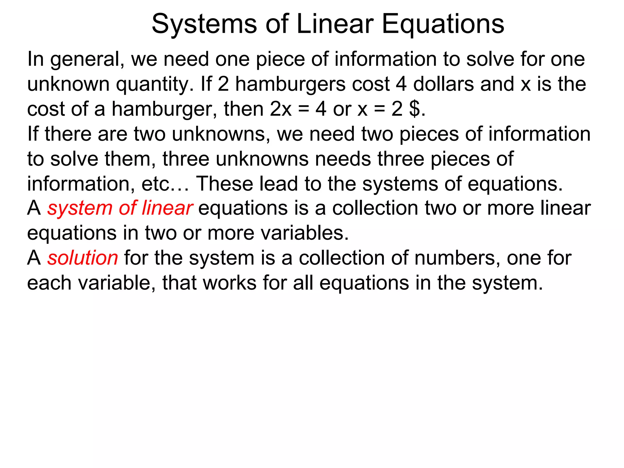 Systems of Linear Equations
In general, we need one piece of information to solve for one
unknown quantity. If 2 hamburgers cost 4 dollars and x is the
cost of a hamburger, then 2x = 4 or x = 2 $.
If there are two unknowns, we need two pieces of information
to solve them, three unknowns needs three pieces of
information, etc… These lead to the systems of equations.
A system of linear equations is a collection two or more linear
equations in two or more variables.
A solution for the system is a collection of numbers, one for
each variable, that works for all equations in the system.
 
