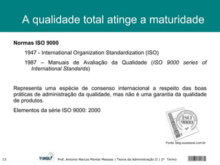 Normas ISO 9000 1947 - International Organization Standardization (ISO) 1987 – Manuais de Avaliação da Qualidade ( ISO 9000 series of International Standards ) Representa uma espécie de consenso internacional a respeito das boas práticas de administração da qualidade, mas não é uma garantia da qualidade de produtos. Elementos da série ISO 9000: 2000 A qualidade total atinge a maturidade Fonte: blog.sucessosi.com.br  