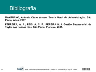 Bibliografia MAXIMIANO, Antonio César Amaru. Teoria Geral da Administração. São Paulo: Atlas, 2007. FERREIRA, A. A.; REIS, A. C. F.; PEREIRA M. I. Gestão Empresarial: de Taylor aos nossos dias. São Paulo: Pioneira, 2001. 
