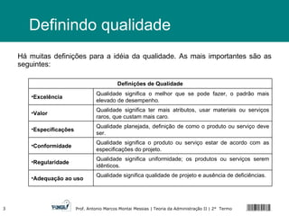 Definindo qualidade Há muitas definições para a idéia da qualidade. As mais importantes são as seguintes: Definições de Qualidade Excelência Qualidade significa o melhor que se pode fazer, o padrão mais elevado de desempenho. Valor Qualidade significa ter mais atributos, usar materiais ou serviços raros, que custam mais caro. Especificações Qualidade planejada, definição de como o produto ou serviço deve ser. Conformidade Qualidade significa o produto ou serviço estar de acordo com as especificações do projeto. Regularidade Qualidade significa uniformidade; os produtos ou serviços serem idênticos. Adequação ao uso Qualidade significa qualidade de projeto e ausência de deficiências. 