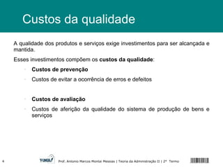 Custos da qualidade A qualidade dos produtos e serviços exige investimentos para ser alcançada e mantida. Esses investimentos compõem os  custos da qualidade : Custos de prevenção Custos de evitar a ocorrência de erros e defeitos Custos de avaliação Custos de aferição da qualidade do sistema de produção de bens e serviços 