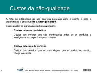 Custos da não-qualidade A falta de adequação ao uso acarreta prejuízos para o cliente e para a organização e gera  custos da não-qualidade . Esses custos se agrupam em duas categorias: Custos internos de defeitos Custos dos defeitos que são identificados antes de os produtos e serviços serem expedidos para  cliente Custos externos de defeitos Custos dos defeitos que ocorrem depois que o produto ou serviço chega ao cliente 