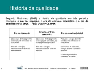 História da qualidade Segundo Maximiano (2007) a história da qualidade tem três períodos principais: a  era da inspeção , a  era do controle estatístico  e a  era da qualidade total (TQC –  Total Quality Control ) . Era da inspeção Era do controle estatístico Era da qualidade total Observação direta do produto ou serviço pelo fornecedor ou consumidor Produtos e serviços inspecionados um a um ou aleatoriamente Observação direta do produto ou serviço pelo fornecedor, ao final do processo produtivo Produtos e serviços inspecionados com base em amostras Produtos e serviços definidos com base nos interesses do consumidor Observação de produtos e serviços durante o processo produtivo  Qualidade garantida do fornecedor ao cliente 