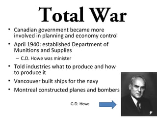 Total War

• C.D. Howe created crown corporations: State-owned
corporations established by law, owned by the sovereign and
overseen by parliament and cabinet.
• Examples of federal Crown corporations include the Canadian
Broadcasting Corporation, Canada Post, Canadian National,
and Via Rail.
• Ministers of the Crown often control the shares in such public
corporations, while parliament both sets out the laws that
create and bind Crown corporations.
• Farmers were told to produce more wheat, beef, dairy, and
other foods

• The Government ran telephone companies, refined fuel, stockpiled
silk for parachutes, mined uranium and controlled food production.
• Policy of total war – Anything to destroy the enemy and achieve
victory.

 