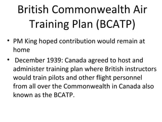 British Commonwealth Air
Training Plan (BCATP)
• PM King hoped contribution would remain at
home
• December 1939: Canada agreed to host and
administer a training plan where British
instructors would train pilots and other flight
personnel from all over the Commonwealth in
Canada this was the British Commonwealth Air
Training Plan known as the BCATP.

 
