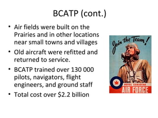 BCATP (cont.)
• Air fields were built on the
Prairies and in other locations
near small towns and villages
• Old aircraft were refitted and
returned to service.
• The BCATP trained over 130
000 pilots, navigators, flight
engineers, and ground staff
• The total cost was over $2.2
billion

 