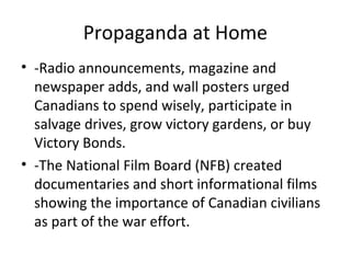 Propaganda and other Government programs at Home

•

•

•

•
•
•
•

-Government sponsored radio announcements, magazine, newspaper
adds, and wall posters urged Canadians to spend wisely, participate in
salvage drives, grow victory gardens, or buy victory Bonds.
-The National Film Board (NFB) created documentaries and short
informational films showing the importance of Canadian civilians as part
of the war effort.
Introduced William Lyon Mackenzie King’s Liberals in 1944, family
allowances were to be paid by monthly cheque directly to mothers of
children under 16 beginning in 1945.
Unlike other national social security measures such as health and
unemployment insurance, they did not fall under provincial jurisdiction.
During the Second World War, many families suffered because their
wages had not matched wartime inflation.
By introducing family allowances, the government improved both the
purchasing power of families with children and their standard of living.
The family allowance program gave many Canadian families their first
experience of the benefits of government policies designed to generate
social progress.

 