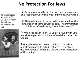 No Protection For Jews
Jewish refugees
aboard the SS
St. Louis look out
through the
portholes of the
ship

 Despite our fond belief that we have always been
an accepting country this was simply not always true.
 After Kristallnacht, some politicians called for the
immigration of some Jewish people. The immigration
minister refused saying “none is too many”.
 When the ocean liner “St. Louis” arrived with 900
Jewish refugees on board we refused them access to
Canada.
Think/Pair/Share: Do you think that Canada is
morally obligated to take in refugees if they face
death otherwise? What are the possible
ramifications of this policy?

 