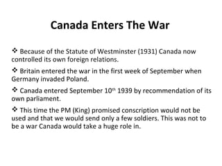 Mobilizing Canada’s Resources
• At the beginning of WWII
Canada’s Army was very small
and not well equipped

– 4500 troops
– few dozen anti-tank
guns
– 16 tanks
– no modern artillery

• Canada’s Air force and navy were
outdated
• By September there were over 58
330 volunteers for the armed
forces

"Wait for me daddy“ :British Columbia Regiment,
DCO, marching in New Westminster, 1940

 