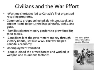 Problems with Civilians on the Home
Front
• -Canadians remembered the WWI shortages and therefore
rushed to the stores to stock up on items they feared might
soon vanish from the shelves
• -The result of this panic was inflation
• -Faced with shortages and rising prices, the Canadian
government began to take control of the country’s economy.
• The Wartime Prices and Trade Board under the authority of
the War Measures Act, becomes responsible for price
controls and inflation control.
• laws regulated wages and limited price increases on goods
and services. Things like rent, iron and steel, lumber, sugar,
and milk were all rationed.
•

1941 – laws froze most prices and wages, and rationing was
introduced.

 