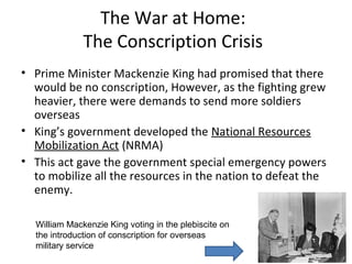 Conscription Crisis
•
•

•
•

•
•

•
•
•
•

Prime Minister King had promised that there would be no conscription, But as the
fighting grew heavier, there were demands to send more soldiers overseas.
In 1942 a national system of employment control under the National Selective
Service Act, passed regulations stating no-one could seek a new job without
possessing a permit to do so
No employer could advertise for workers without permission
No-one was allowed to be out of work for more than seven days, and anyone
could be required to apply for any available full-time suitable work of high or very
high labour priority and to accept any such work offered to him.
This did not lead to sufficient volunteers for the military so in addition to the
Selective Services Act
In 1942, King held a referendum on the issue of conscription.
Referendum or plebiscite - submitting an issue to the direct vote of the
people.
80% of Québec said no, 80% of the rest of Canada voted yes.
King then decided not to send conscripts unless he was forced to.
The issue of conscription divided the country as it did in WWI, however, the
situation was not as severe as it had been in 1917.
Think/ Pair/Share: How might the introduction of conscription affect
French/English relations?

 