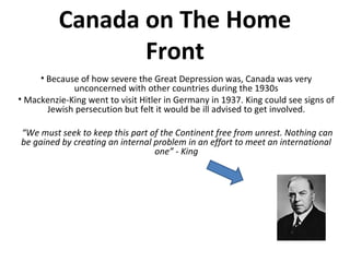 Canada on The Home
Front
• Because of how severe the Great Depression was, Canada was very
unconcerned with other countries during the 1930s
• Mackenzie-King went to visit Hitler in Germany in 1937. King could see signs
of Jewish persecution but felt it would be ill advised to get involved.
“We must seek to keep this part of the Continent free from unrest. Nothing can
be gained by creating an internal problem in an effort to meet an international
one” - King

 