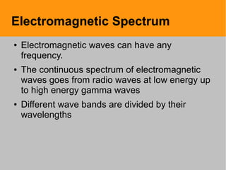 Electromagnetic Spectrum
● Electromagnetic waves can have any
frequency.
● The continuous spectrum of electromagnetic
waves goes from radio waves at low energy up
to high energy gamma waves
● Different wave bands are divided by their
wavelengths
 