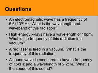 Questions
● An electromagnetic wave has a frequency of
5.6x1012
Hz. What is the wavelength and
waveband of this radiation?
● High energy x-rays have a wavelength of 10pm.
What is the frequency of this radiation in a
vacuum?
● A red laser is fired in a vacuum. What is the
frequency of this radiation.
● A sound wave is measured to have a frequency
of 15kHz and a wavelength of 2.2cm. What is
the speed of this sound?
 