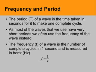 Frequency and Period
● The period (T) of a wave is the time taken in
seconds for it to make one complete cycle.
● As most of the waves that we use have very
short periods we often use the frequency of the
wave instead.
● The frequency (f) of a wave is the number of
complete cycles in 1 second and is measured
in hertz (Hz).
f =
1
T
 