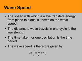 Wave Speed
● The speed with which a wave transfers energy
from place to place is known as the wave
speed.
● The distance a wave travels in one cycle is the
wavelength.
● The time taken for one oscillation is the time
period.
● The wave speed is therefore given by:
v=
x
t
= λ
T
=λ f
 
