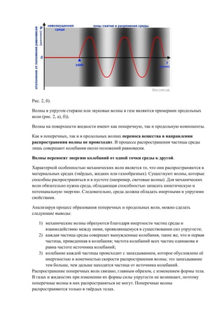 Рис. 2, б).

Волны в упругом стержне или звуковые волны в газе являются примерами продольных
волн (рис. 2, а), б)).

Волны на поверхности жидкости имеют как поперечную, так и продольную компоненты.

Как в поперечных, так и в продольных волнах переноса вещества в направлении
распространения волны не происходит. В процессе распространения частицы среды
лишь совершают колебания около положений равновесия.

Волны переносят энергию колебаний от одной точки среды к другой.

Характерной особенностью механических волн является то, что они распространяются в
материальных средах (твёрдых, жидких или газообразных). Существуют волны, которые
способны распространяться и в пустоте (например, световые волны). Для механических
волн обязательно нужна среда, обладающая способностью запасать кинетическую и
потенциальную энергию. Следовательно, среда должна обладать инертными и упругими
свойствами.

Анализируя процесс образования поперечных и продольных волн, можно сделать
следующие выводы:

   1) механические волны образуются благодаря инертности частиц среды и
       взаимодействию между ними, проявляющемуся в существовании сил упругости;
   2) каждая частица среды совершает вынужденные колебания, такие же, что и первая
       частица, приведенная в колебания; частота колебаний всех частиц одинакова и
       равна частоте источника колебаний;
   3) колебание каждой частицы происходит с запаздыванием, которое обусловлено её
       инертностью и конечностью скорости распространения волны; это запаздывание
       тем больше, чем дальше находится частица от источника колебаний.
Распространение поперечных волн связано, главным образом, с изменением формы тела.
В газах и жидкостях при изменении их формы силы упругости не возникают, поэтому
поперечные волны в них распространяться не могут. Поперечные волны
распространяются только в твёрдых телах.
 