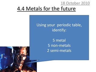 10 October 2010 4.4 Metals for the future Using your  periodic table, identify: 5 metal 5 non-metals 2 semi-metals 