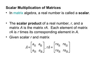 Scalar Multiplication of Matrices  In  matrix  algebra, a real number is called a  scalar . The  scalar product  of a real number,  r , and a matrix  A  is the matrix  rA.   Each element of matrix  rA  is  r  times its corresponding element in  A . Given scalar  r  and matrix 