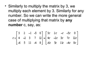 Similarly to multiply the matrix by 3, we multiply each element by 3. Similarly for any number. So we can write the more general case of multiplying that matrix by  any number  c, say, as:  